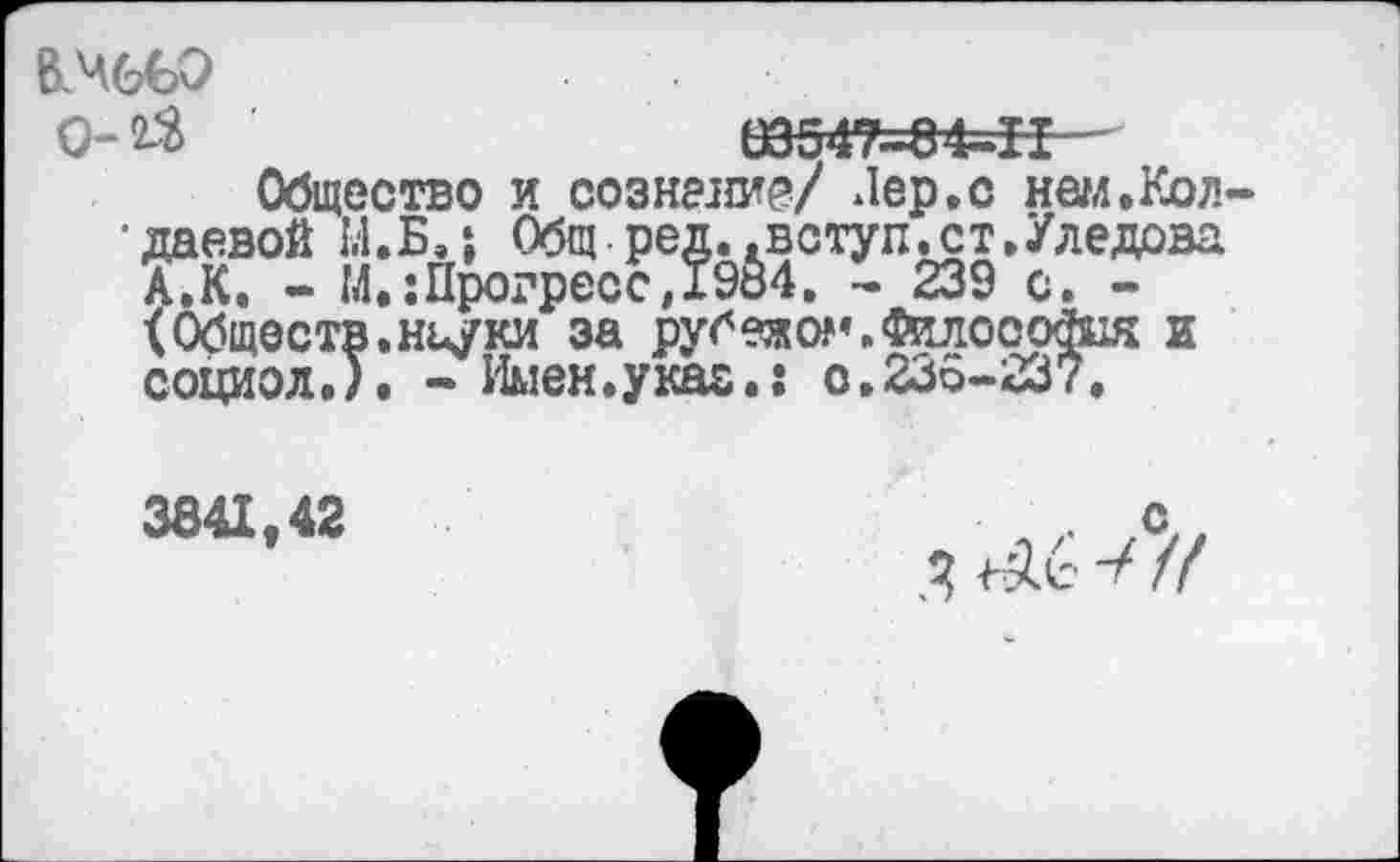 ﻿В.ЧбвЭ
0-2$	03547=84-11
Общество и сознание/ Лер,с нам.Кол-•даевой 1.1.Б,Общ-ред..вступ.ст,/ледова А.К. - М.: Прогресс, 1984. - 239 с. -<Обществ.нцуки за рубежом. Силософия и социол.), - Имен.указ.: о.236-237.
3841,42
с,, 3 ^6 //